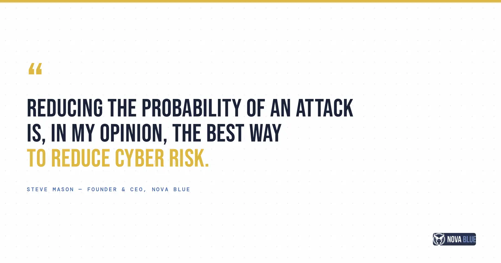 "Reducing the probability of an attack is, in my opinion, the best way to reduce cyber risk." - Steve Mason, Founder and CEO, Nova Blue